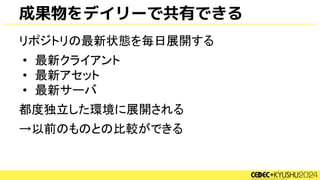 成果物をデイリーで共有できる
リポジトリの最新状態を毎日展開する
• 最新クライアント
• 最新アセット
• 最新サーバ
都度独立した環境に展開される
→以前のものとの比較ができる
 