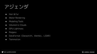 #UE4 | @UNREALENGINE
アジェンダ
● Hair & Fur
● Water Rendering
● Modeling Tools
● Volumetric Clouds
● GPU Lightmass
● Niagara
● DataFormat（Datasmith、Alembic、LiDAR）
● Twinmotion
 