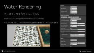 #UE4 | @UNREALENGINE
Water Rendering
コースティクスシミュレーション
Water/Caustics/Blueprints/GenerateCausticsTextures
パラメータを入力し、Begin Renderingを押すと連番テクスチャが生成される
 