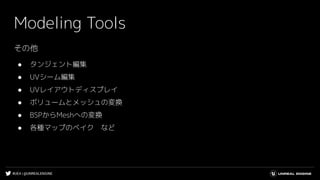 #UE4 | @UNREALENGINE
Modeling Tools
その他
● タンジェント編集
● UVシーム編集
● UVレイアウトディスプレイ
● ボリュームとメッシュの変換
● BSPからMeshへの変換
● 各種マップのベイク　など
 