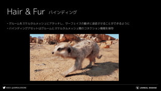 #UE4 | @UNREALENGINE
Hair & Fur
• グルームをスケルタルメッシュにアタッチし、サーフェイスの動きに追従させることができるように
• バインディングアセットはグルームとスケルタルメッシュ間のコネクション情報を保存
バインディング
 