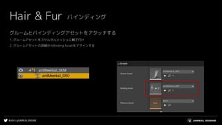 #UE4 | @UNREALENGINE
グルームとバインディングアセットをアタッチする
1. グルームアセットをスケルタルメッシュに親子付け
2. グルームアセットの詳細からBinding Assetをアサインする
Hair & Fur バインディング
 