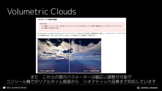 #UE4 | @UNREALENGINE
Volumetric Clouds
また　これらの雲のパラメーターは幅広い調整が可能で
コンソール機でのリアルタイム描画から　シネマティック品質まで対応しています
 