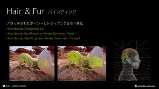 #UE4 | @UNREALENGINE
アタッチされたポイントとトライアングルを可視化
r.HairStrands. DebugMode 12,
r.HairStrands.MeshProjection.Render.Deformed. Frame 1
r.HairStrands. MeshProjection.Render. Deformed. Triangle 1
Hair & Fur バインディング
 