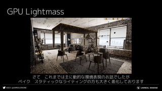 #UE4 | @UNREALENGINE
GPU Lightmass
さて　これまでは主に動的な環境表現のお話でしたが
ベイク　スタティックなライティングの方も大きく進化しております
 