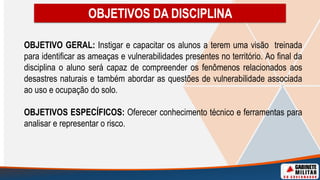 OBJETIVO GERAL: Instigar e capacitar os alunos a terem uma visão treinada
para identificar as ameaças e vulnerabilidades presentes no território. Ao final da
disciplina o aluno será capaz de compreender os fenômenos relacionados aos
desastres naturais e também abordar as questões de vulnerabilidade associada
ao uso e ocupação do solo.
OBJETIVOS ESPECÍFICOS: Oferecer conhecimento técnico e ferramentas para
analisar e representar o risco.
OBJETIVOS DA DISCIPLINA
 