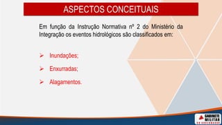 ASPECTOS CONCEITUAIS
Em função da Instrução Normativa nº 2 do Ministério da
Integração os eventos hidrológicos são classificados em:
 Inundações;
 Enxurradas;
 Alagamentos.
 