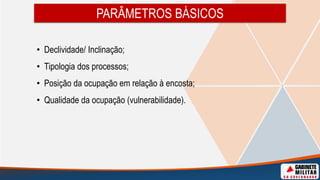 PARÂMETROS BÁSICOS
• Declividade/ Inclinação;
• Tipologia dos processos;
• Posição da ocupação em relação à encosta;
• Qualidade da ocupação (vulnerabilidade).
 