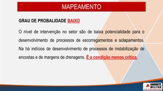 MAPEAMENTO
GRAU DE PROBALIDADE BAIXO
O nível de intervenção no setor são de baixa potencialidade para o
desenvolvimento de processos de escorregamentos e solapamentos.
Na há indícios de desenvolvimento de processos de instabilização de
encostas e de margens de drenagens. É a condição menos crítica.
 
