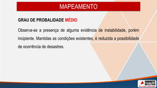 MAPEAMENTO
GRAU DE PROBALIDADE MÉDIO
Observa-se a presença de alguma evidência de instabilidade, porém
incipiente. Mantidas as condições existentes, é reduzida a possibilidade
de ocorrência de desastres.
 
