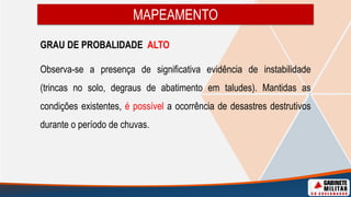 MAPEAMENTO
GRAU DE PROBALIDADE ALTO
Observa-se a presença de significativa evidência de instabilidade
(trincas no solo, degraus de abatimento em taludes). Mantidas as
condições existentes, é possível a ocorrência de desastres destrutivos
durante o período de chuvas.
 