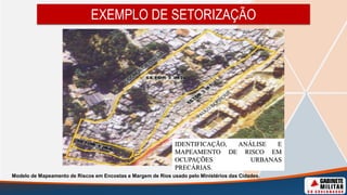 EXEMPLO DE SETORIZAÇÃO
IDENTIFICAÇÃO, ANÁLISE E
MAPEAMENTO DE RISCO EM
OCUPAÇÕES URBANAS
PRECÁRIAS.
Modelo de Mapeamento de Riscos em Encostas e Margem de Rios usado pelo Ministérios das Cidades.
 