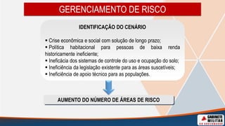GERENCIAMENTO DE RISCO
IDENTIFICAÇÃO DO CENÁRIO
 Crise econômica e social com solução de longo prazo;
 Política habitacional para pessoas de baixa renda
historicamente ineficiente;
 Ineficácia dos sistemas de controle do uso e ocupação do solo;
 Ineficiência da legislação existente para as áreas suscetíveis;
 Ineficiência de apoio técnico para as populações.
AUMENTO DO NÚMERO DE ÁREAS DE RISCO
 