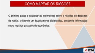 COMO MAPEAR OS RISCOS?
O primeiro passo é catalogar as informações sobre o histórico de desastres
da região, utilizando um levantamento bibliográfico, buscando informações
sobre registros passados de ocorrências.
 