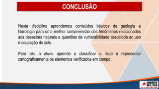 Nesta disciplina aprendemos conteúdos básicos de geologia e
hidrologia para uma melhor compreensão dos fenômenos relacionados
aos desastres naturais e questões de vulnerabilidade associada ao uso
e ocupação do solo.
Para isto o aluno aprende a classificar o risco e representar
cartograficamente os elementos verificados em campo.
CONCLUSÃO
 