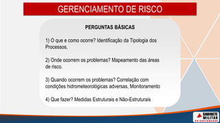 GERENCIAMENTO DE RISCO
PERGUNTAS BÁSICAS
1) O que e como ocorre? Identificação da Tipologia dos
Processos.
2) Onde ocorrem os problemas? Mapeamento das áreas
de risco.
3) Quando ocorrem os problemas? Correlação com
condições hidrometeorológicas adversas, Monitoramento
4) Que fazer? Medidas Estruturais e Não-Estruturais
 