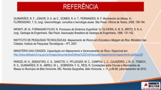GUIMARÃES, R. F., JÚNIOR, O. A. de C., GOMES, R. A. T., FERNANDES, N. F. Movimentos de Massa. In:
FLORENZANO, T. G. (org). Geomorfologia: conceitos e tecnologia atuais. São Paulo: Oficina de Textos, 2008. 159-184.
INFANTI JR, N.; FORNASARI FILHO; N. Processos de Dinâmica Superficial. In: OLIVEIRA, A. M. S.; BRITO, S. N. A.
(org). Geologia de Engenharia. São Paulo: Associação Brasileira de Geologia de Engenharia, 1998. 131-152.
INSTITUTO DE PESQUISAS TECNOLÓGICAS. Mapeamento de Riscos em Encostas e Margem de Rios. Ministério das
Cidades; Instituto de Pesquisas Tecnológicas – IPT, 2007.
MINISTÉRIO DAS CIDADES. Capacitação em Mapeamento e Gerenciamento de Risco. Disponível em:
http://www.defesacivil.mg.gov.br/images/documentos/Defesa%20Civil/manuais/mapeamento/mapeamento-grafica.pdf
PARIZZI, M. G., SEBASTIÃO, C. S., SANCTIS, V., PFLUEGER, M. C., CAMPOS. L. C., CAJAZEIRO, J. M. D., TOMICH,
R. S., GUIMARÃES, R. N., ABREU, M. L., SOBREIRA, F. G., REIS, R. Correlações entre Chuvas e Movimentos de
Massa no Município de Belo Horizonte, MG. Revista Geografias, Belo Horizonte, v. 11, p.49-68, julho-dezembro de 2010.
REFERÊNCIA
 