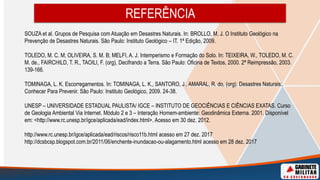 SOUZA et al. Grupos de Pesquisa com Atuação em Desastres Naturais. In: BROLLO, M. J. O Instituto Geológico na
Prevenção de Desastres Naturais. São Paulo: Instituto Geológico – IT. 1ª Edição, 2009.
TOLEDO, M. C. M; OLIVEIRA, S. M. B; MELFI, A. J. Intemperismo e Formação do Solo. In: TEIXEIRA, W., TOLEDO, M. C.
M. de., FAIRCHILD, T. R., TAOILI, F. (org), Decifrando a Terra. São Paulo: Oficina de Textos, 2000. 2ª Reimpressão, 2003.
139-166.
TOMINAGA, L. K. Escorregamentos. In: TOMINAGA, L. K., SANTORO, J., AMARAL, R. do, (org). Desastres Naturais:
Conhecer Para Prevenir. São Paulo: Instituto Geológico, 2009. 24-38.
UNESP – UNIVERSIDADE ESTADUAL PAULISTA/ IGCE – INSTITUTO DE GEOCIÊNCIAS E CIÊNCIAS EXATAS. Curso
de Geologia Ambiental Via Internet. Módulo 2 e 3 – Interação Homem-ambiente: Geodinâmica Externa. 2001. Disponível
em: <http://www.rc.unesp.br/igce/aplicada/ead/index.html>. Acesso em 30 dez. 2012.
http://www.rc.unesp.br/igce/aplicada/ead/riscos/risco11b.html acesso em 27 dez. 2017
http://dcsbcsp.blogspot.com.br/2011/06/enchente-inundacao-ou-alagamento.html acesso em 28 dez. 2017
REFERÊNCIA
 