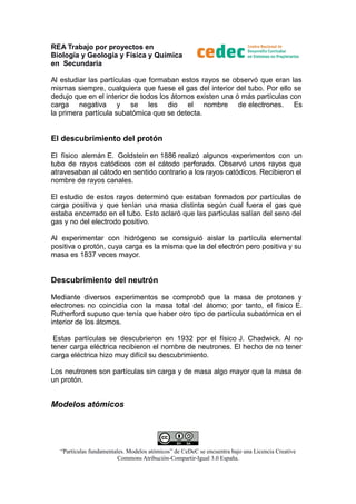 REA Trabajo por proyectos en
Biología y Geología y Física y Química
en Secundaria
Al estudiar las partículas que formaban estos rayos se observó que eran las
mismas siempre, cualquiera que fuese el gas del interior del tubo. Por ello se
dedujo que en el interior de todos los átomos existen una ó más partículas con
carga negativa y se les dio el nombre de electrones. Es
la primera partícula subatómica que se detecta.

El descubrimiento del protón
El físico alemán E. Goldstein en 1886 realizó algunos experimentos con un
tubo de rayos catódicos con el cátodo perforado. Observó unos rayos que
atravesaban al cátodo en sentido contrario a los rayos catódicos. Recibieron el
nombre de rayos canales.
El estudio de estos rayos determinó que estaban formados por partículas de
carga positiva y que tenían una masa distinta según cual fuera el gas que
estaba encerrado en el tubo. Esto aclaró que las partículas salían del seno del
gas y no del electrodo positivo.
Al experimentar con hidrógeno se consiguió aislar la partícula elemental
positiva o protón, cuya carga es la misma que la del electrón pero positiva y su
masa es 1837 veces mayor.

Descubrimiento del neutrón
Mediante diversos experimentos se comprobó que la masa de protones y
electrones no coincidía con la masa total del átomo; por tanto, el físico E.
Rutherford supuso que tenía que haber otro tipo de partícula subatómica en el
interior de los átomos.
Estas partículas se descubrieron en 1932 por el físico J. Chadwick. Al no
tener carga eléctrica recibieron el nombre de neutrones. El hecho de no tener
carga eléctrica hizo muy difícil su descubrimiento.
Los neutrones son partículas sin carga y de masa algo mayor que la masa de
un protón.

Modelos atómicos

“Partículas fundamentales. Modelos atómicos” de CeDeC se encuentra bajo una Licencia Creative
Commons Atribución-Compartir-Igual 3.0 España.

 