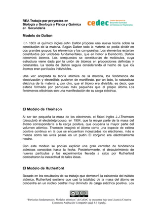 REA Trabajo por proyectos en
Biología y Geología y Física y Química
en Secundaria

Modelo de Dalton
En 1803 el químico inglés John Dalton propone una nueva teoría sobre la
constitución de la materia. Según Dalton toda la materia se podía dividir en
dos grandes grupos: los elementos y los compuestos. Los elementos estarían
constituidos por unidades fundamentales, que en honor a Demócrito, Dalton
denominó átomos. Los compuestos se constituirían de moléculas, cuya
estructura viene dada por la unión de átomos en proporciones definidas y
constantes. La teoría de Dalton seguía considerando el hecho de que los
átomos eran partículas indivisibles.
Una vez aceptada la teoría atómica de la materia, los fenómenos de
electrización y electrólisis pusieron de manifiesto, por un lado, la naturaleza
eléctrica de la materia y, por otro, que el átomo era divisible, es decir, que
estaba formado por partículas más pequeñas que el propio átomo. Los
fenómenos eléctricos son una manifestación de su carga eléctrica.

El Modelo de Thomson
Al ser tan pequeña la masa de los electrones, el físico inglés J.J.Thomson
(descubrió el electrón)propuso, en 1904, que la mayor parte de la masa del
átomo correspondería a la carga positiva, que ocuparía la mayor parte del
volumen atómico. Thomson imaginó el átomo como una especie de esfera
positiva continua en la que se encuentran incrustados los electrones, más o
menos como las uvas pasas en un pudin. El conjunto era eléctricamente
neutro.
Con este modelo se podían explicar una gran cantidad de fenómenos
atómicos conocidos hasta la fecha. Posteriormente, el descubrimiento de
nuevas partículas y los experimentos llevado a cabo por Rutherford
demostraron la inexactitud de tales ideas.

El Modelo de Rutherford
Basado en los resultados de su trabajo que demostró la existencia del núcleo
atómico, Rutherford sostiene que casi la totalidad de la masa del átomo se
concentra en un núcleo central muy diminuto de carga eléctrica positiva. Los

“Partículas fundamentales. Modelos atómicos” de CeDeC se encuentra bajo una Licencia Creative
Commons Atribución-Compartir-Igual 3.0 España.

 