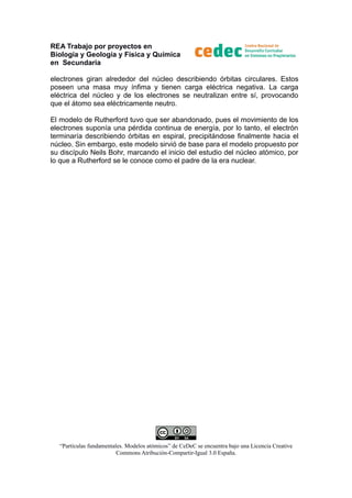REA Trabajo por proyectos en
Biología y Geología y Física y Química
en Secundaria
electrones giran alrededor del núcleo describiendo órbitas circulares. Estos
poseen una masa muy ínfima y tienen carga eléctrica negativa. La carga
eléctrica del núcleo y de los electrones se neutralizan entre sí, provocando
que el átomo sea eléctricamente neutro.
El modelo de Rutherford tuvo que ser abandonado, pues el movimiento de los
electrones suponía una pérdida continua de energía, por lo tanto, el electrón
terminaría describiendo órbitas en espiral, precipitándose finalmente hacia el
núcleo. Sin embargo, este modelo sirvió de base para el modelo propuesto por
su discípulo Neils Bohr, marcando el inicio del estudio del núcleo atómico, por
lo que a Rutherford se le conoce como el padre de la era nuclear.

“Partículas fundamentales. Modelos atómicos” de CeDeC se encuentra bajo una Licencia Creative
Commons Atribución-Compartir-Igual 3.0 España.

 