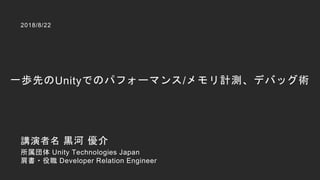 一歩先のUnityでのパフォーマンス/メモリ計測、デバッグ術
2018/8/22
講演者名 黒河 優介
所属団体 Unity Technologies Japan
肩書・役職 Developer Relation Engineer
 