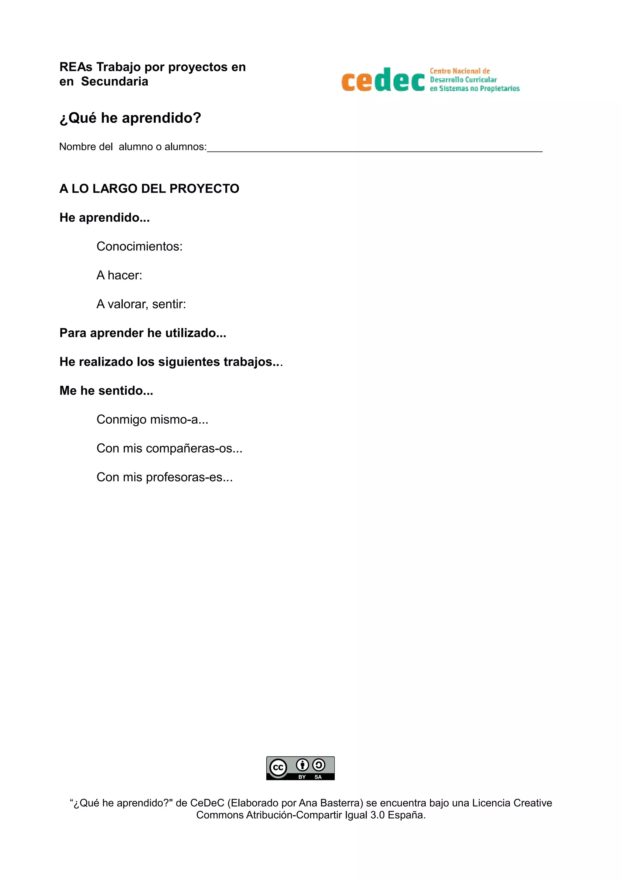 REAs Trabajo por proyectos en
en Secundaria
¿Qué he aprendido?
Nombre del alumno o alumnos:________________________________________________________________
A LO LARGO DEL PROYECTO
He aprendido...
Conocimientos:
A hacer:
A valorar, sentir:
Para aprender he utilizado...
He realizado los siguientes trabajos...
Me he sentido...
Conmigo mismo-a...
Con mis compañeras-os...
Con mis profesoras-es...
“¿Qué he aprendido?" de CeDeC (Elaborado por Ana Basterra) se encuentra bajo una Licencia Creative
Commons Atribución-Compartir Igual 3.0 España.