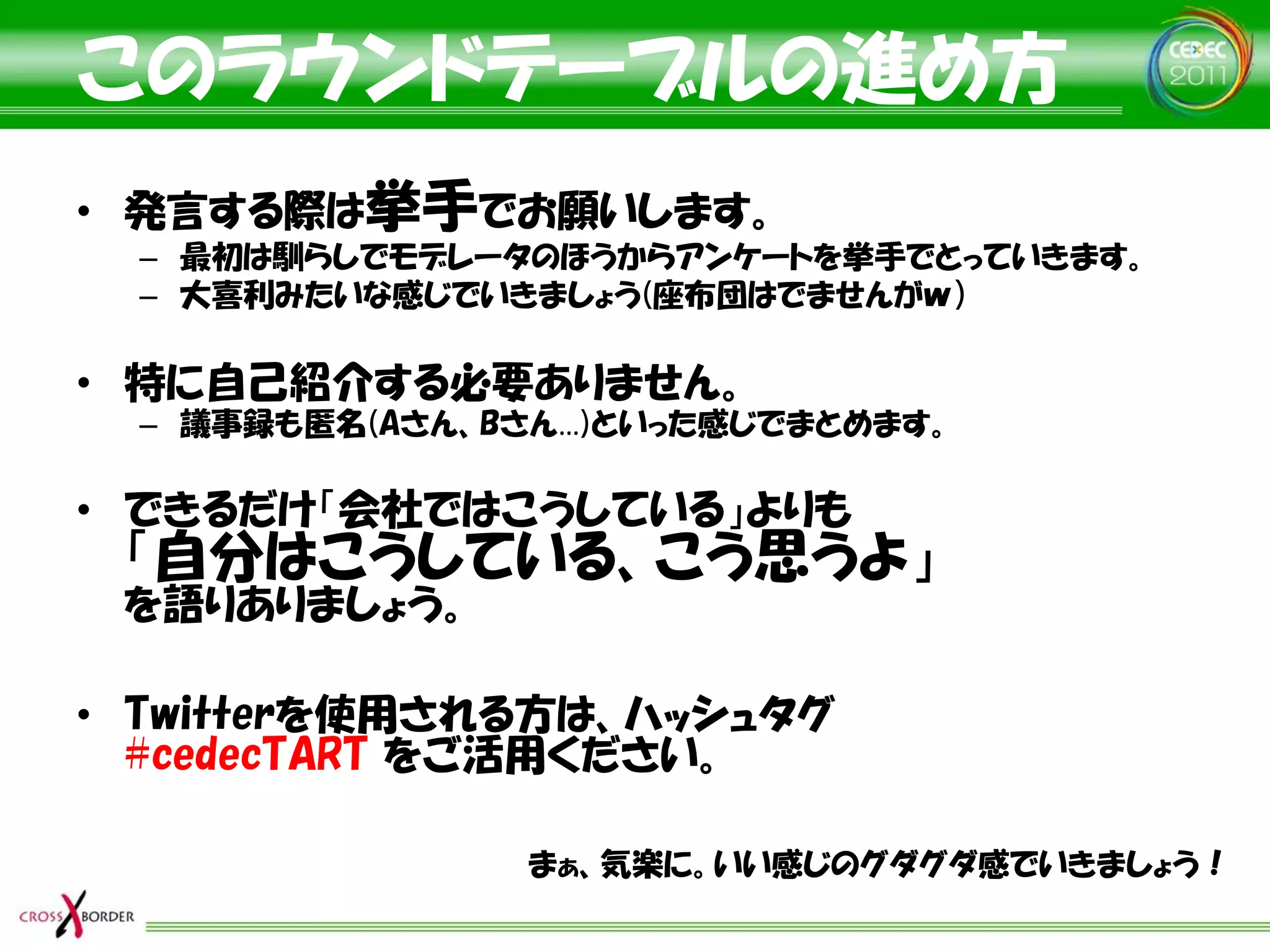このラウンドテーブルの進め方
• 発言する際は挙手でお願いします。
  – 最初は馴らしでモデレータのほうからアンケートを挙手でとっていきます。
  – 大喜利みたいな感じでいきましょう(座布団はでませんがｗ）

• 特に自己紹介する必要ありません。
  – 議事録も匿名(Aさん、Bさん…)といった感じでまとめます。

• できるだけ「会社ではこうしている」よりも
 「自分はこうしている、こう思うよ」
 を語りありましょう。

• Twitterを使用される方は、ハッシュタグ
  #cedecTART をご活用ください。

                まぁ、気楽に。いい感じのグダグダ感でいきましょう！
 