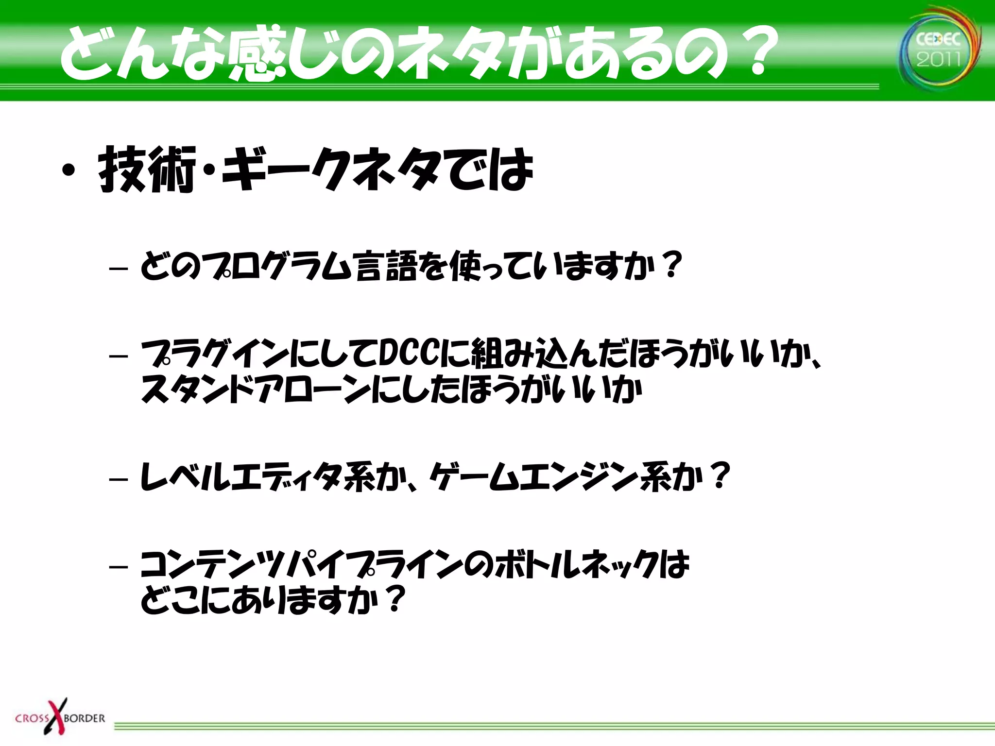 どんな感じのネタがあるの？
• 技術・ギークネタでは
 – どのプログラム言語を使っていますか？

 – プラグインにしてDCCに組み込んだほうがいいか、
   スタンドアローンにしたほうがいいか

 – レベルエディタ系か、ゲームエンジン系か？

 – コンテンツパイプラインのボトルネックは
   どこにありますか？
 