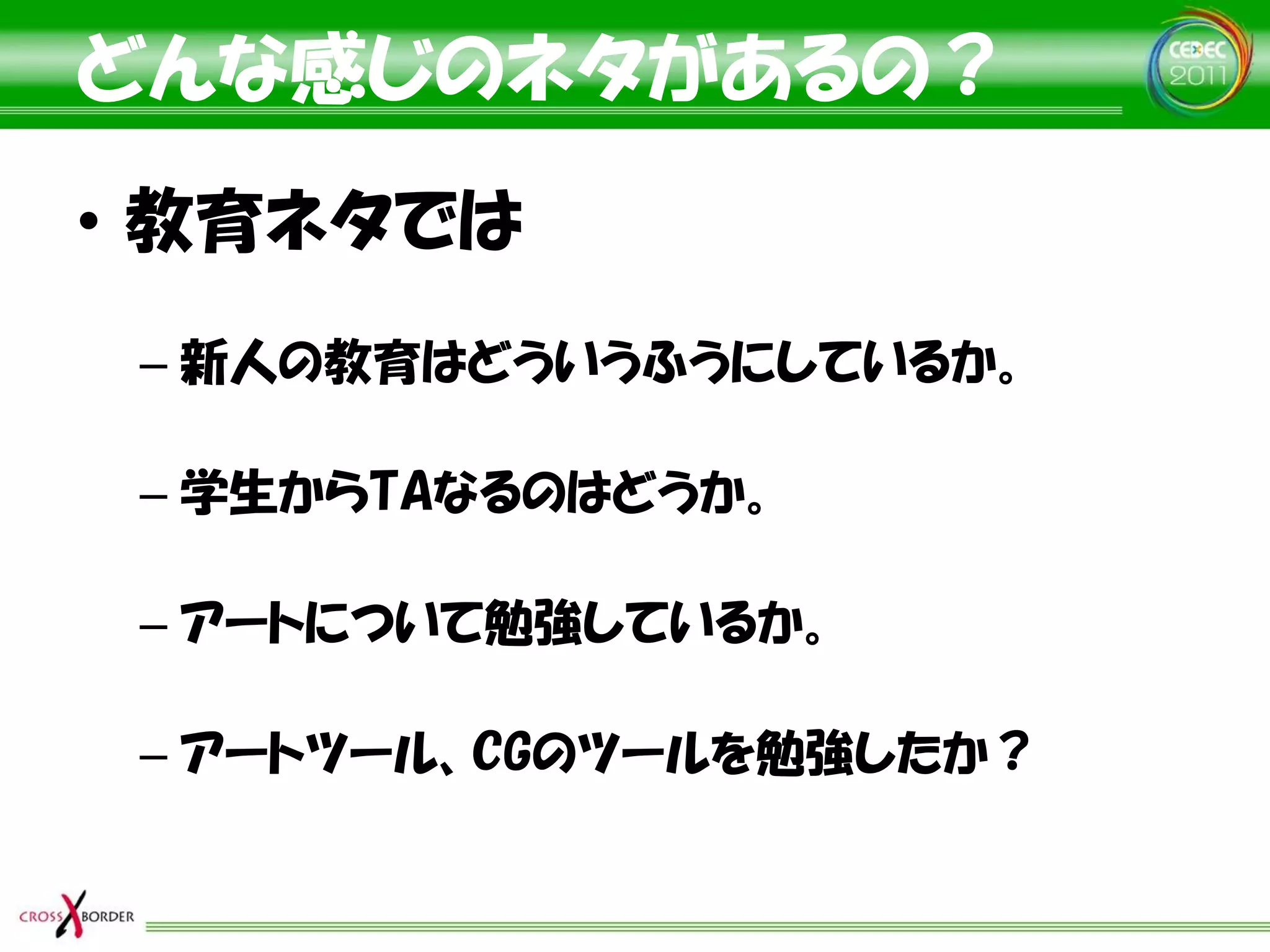 どんな感じのネタがあるの？
• 教育ネタでは
 – 新人の教育はどういうふうにしているか。

 – 学生からTAなるのはどうか。

 – アートについて勉強しているか。

 – アートツール、CGのツールを勉強したか？
 