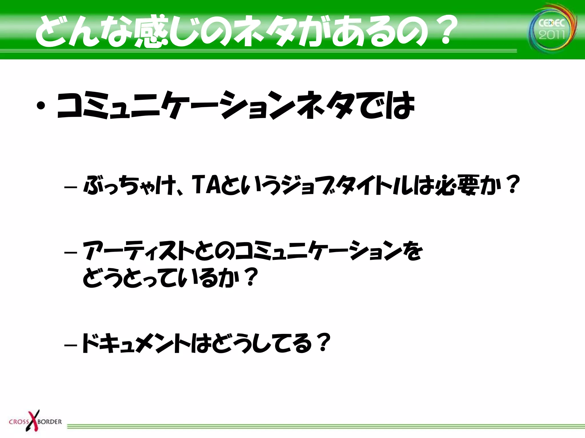 どんな感じのネタがあるの？

• コミュニケーションネタでは

 – ぶっちゃけ、TAというジョブタイトルは必要か？

 – アーティストとのコミュニケーションを
   どうとっているか？

 – ドキュメントはどうしてる？
 