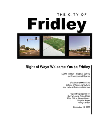 T H E C I T Y O F
Fridley
Right of Ways Welcome You to Fridley
ESPM 4041W— Problem Solving
for Environmental Change
University of Minnesota
College of Food, Agricultural
and Natural Resource Sciences
Report 5/5 prepared by:
Sunny Leung, Project lead
Kyle Welna, Group Liaison
Grayson Roper
Henry Carlson
December 14, 2015
 