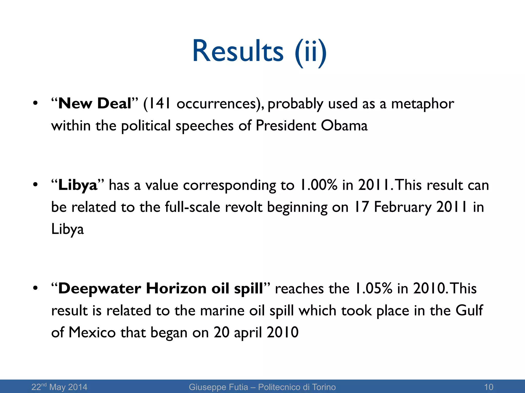 22nd
May 2014 Giuseppe Futia – Politecnico di Torino 10
Results (ii)
● “New Deal” (141 occurrences), probably used as a metaphor
within the political speeches of President Obama
● “Libya” has a value corresponding to 1.00% in 2011.This result can
be related to the full-scale revolt beginning on 17 February 2011 in
Libya
● “Deepwater Horizon oil spill” reaches the 1.05% in 2010.This
result is related to the marine oil spill which took place in the Gulf
of Mexico that began on 20 april 2010
 