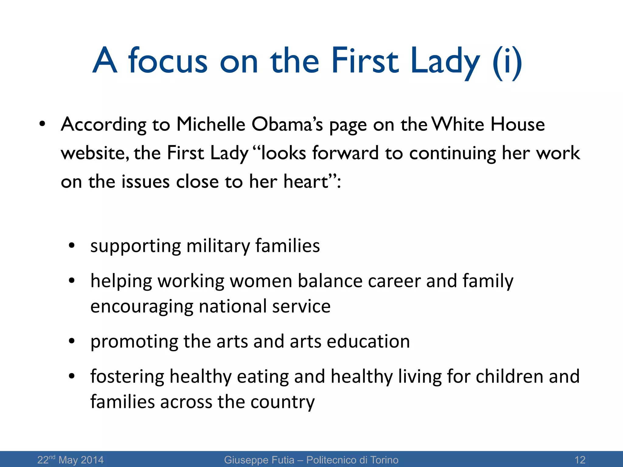 22nd
May 2014 Giuseppe Futia – Politecnico di Torino 12
A focus on the First Lady (i)
● According to Michelle Obama’s page on the White House
website, the First Lady “looks forward to continuing her work
on the issues close to her heart”:
● supporting military families
● helping working women balance career and family
encouraging national service
● promoting the arts and arts education
● fostering healthy eating and healthy living for children and
families across the country
 
