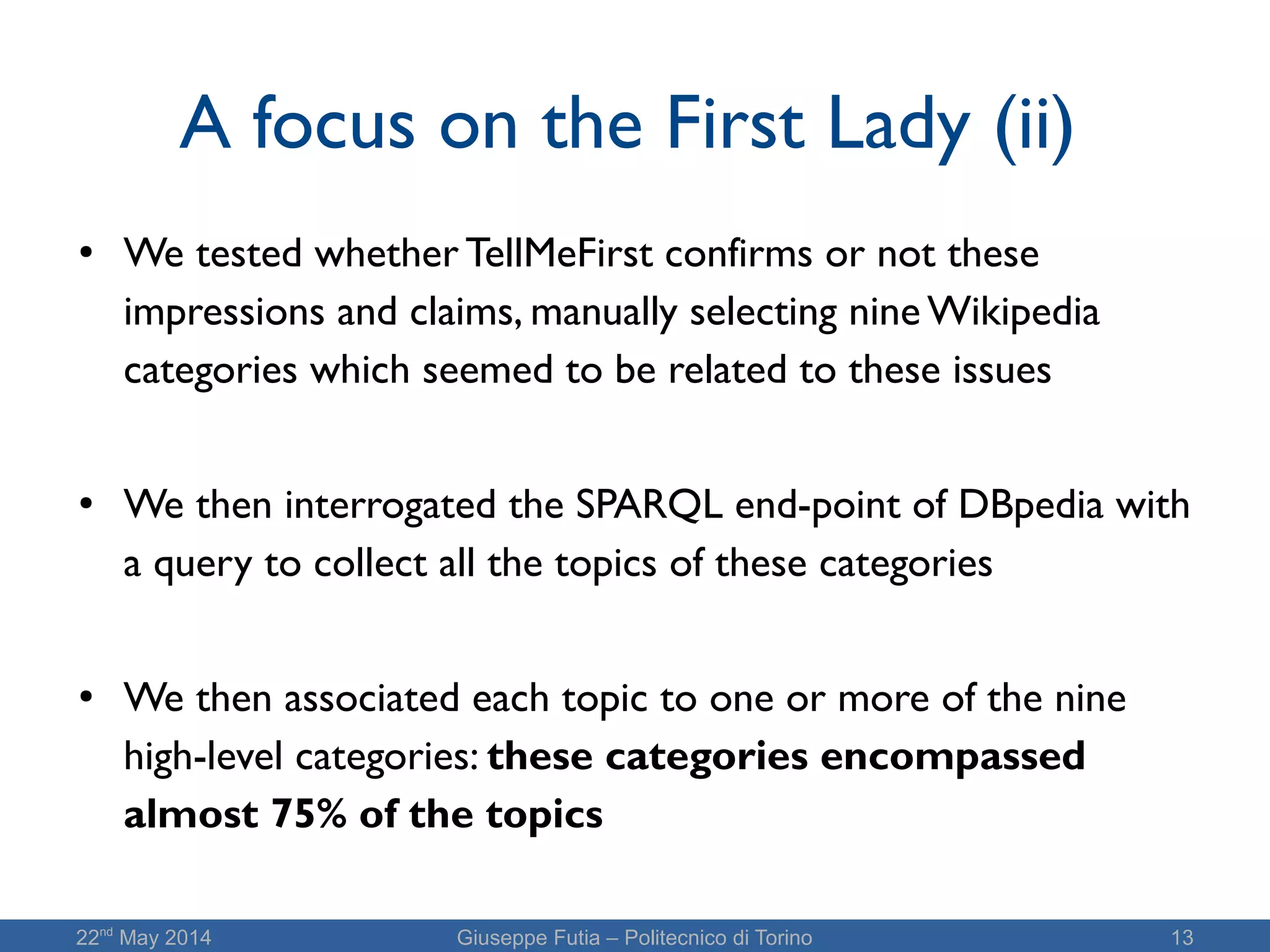 22nd
May 2014 Giuseppe Futia – Politecnico di Torino 13
A focus on the First Lady (ii)
● We tested whether TellMeFirst confirms or not these
impressions and claims, manually selecting nine Wikipedia
categories which seemed to be related to these issues
● We then interrogated the SPARQL end-point of DBpedia with
a query to collect all the topics of these categories
●
We then associated each topic to one or more of the nine
high-level categories: these categories encompassed
almost 75% of the topics
 
