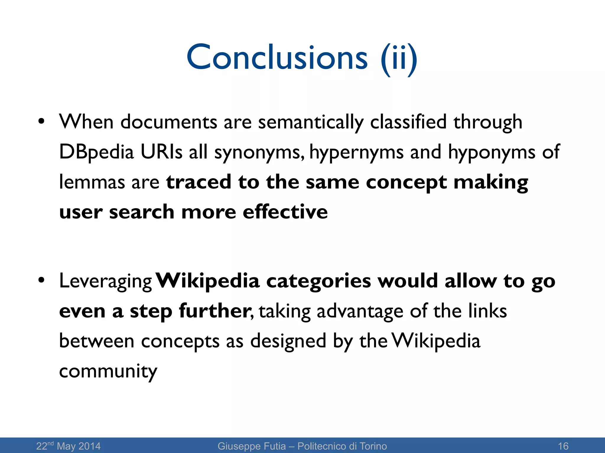 22nd
May 2014 Giuseppe Futia – Politecnico di Torino 16
Conclusions (ii)
● When documents are semantically classified through
DBpedia URIs all synonyms, hypernyms and hyponyms of
lemmas are traced to the same concept making
user search more effective
● Leveraging Wikipedia categories would allow to go
even a step further, taking advantage of the links
between concepts as designed by the Wikipedia
community
 