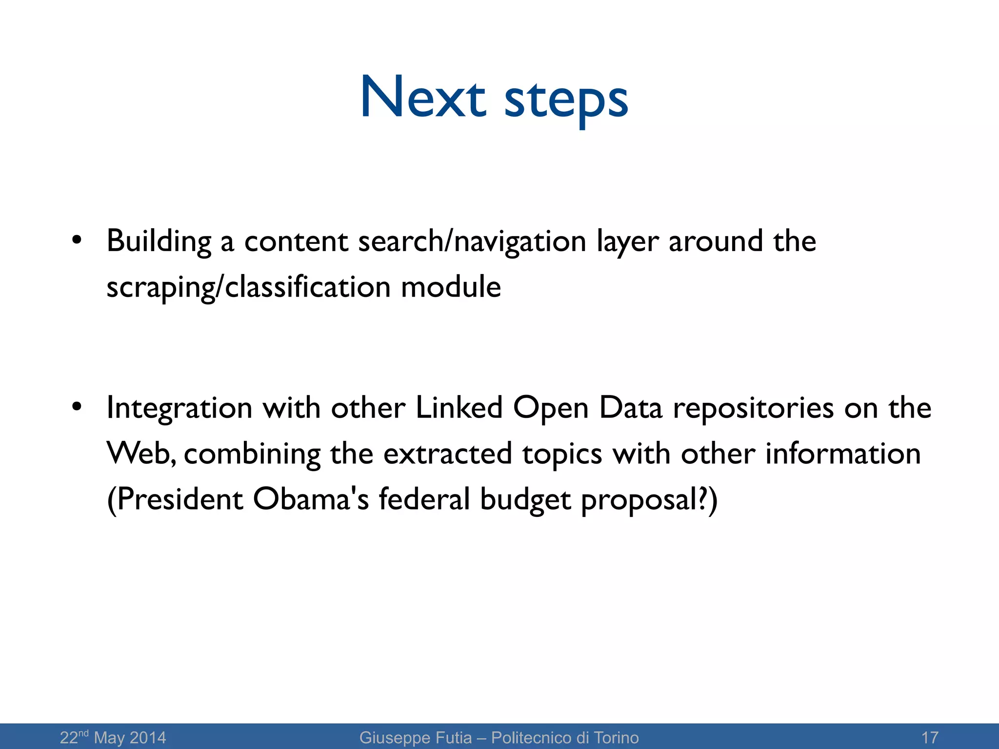 22nd
May 2014 Giuseppe Futia – Politecnico di Torino 17
Next steps
● Building a content search/navigation layer around the
scraping/classification module
● Integration with other Linked Open Data repositories on the
Web, combining the extracted topics with other information
(President Obama's federal budget proposal?)
 