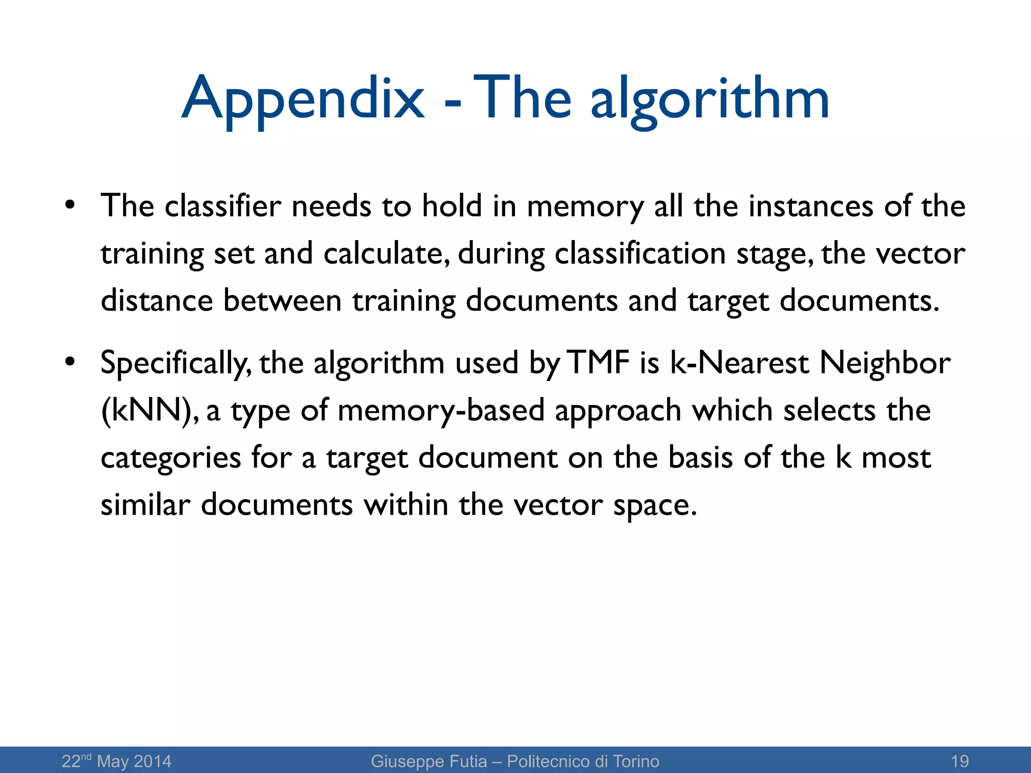 22nd
May 2014 Giuseppe Futia – Politecnico di Torino 19
Appendix - The algorithm
●
The classifier needs to hold in memory all the instances of the
training set and calculate, during classification stage, the vector
distance between training documents and target documents.
● Specifically, the algorithm used by TMF is k-Nearest Neighbor
(kNN), a type of memory-based approach which selects the
categories for a target document on the basis of the k most
similar documents within the vector space.
 