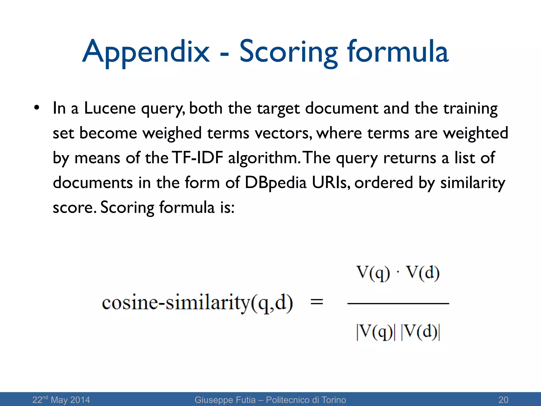 22nd
May 2014 Giuseppe Futia – Politecnico di Torino 20
Appendix - Scoring formula
●
In a Lucene query, both the target document and the training
set become weighed terms vectors, where terms are weighted
by means of the TF-IDF algorithm.The query returns a list of
documents in the form of DBpedia URIs, ordered by similarity
score. Scoring formula is:
 