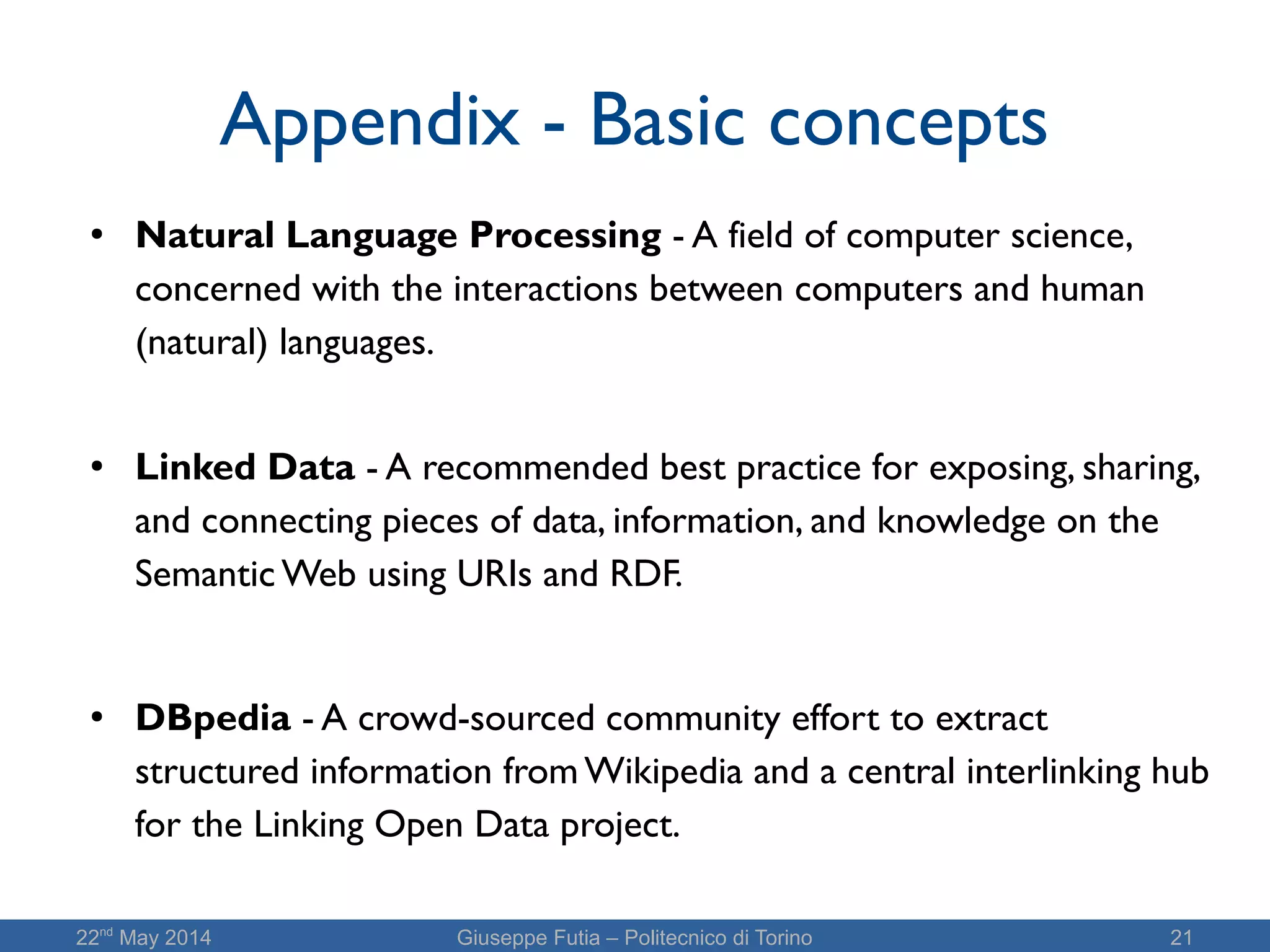 22nd
May 2014 Giuseppe Futia – Politecnico di Torino 21
Appendix - Basic concepts
● Natural Language Processing - A field of computer science,
concerned with the interactions between computers and human
(natural) languages.
● Linked Data - A recommended best practice for exposing, sharing,
and connecting pieces of data, information, and knowledge on the
Semantic Web using URIs and RDF.
● DBpedia - A crowd-sourced community effort to extract
structured information from Wikipedia and a central interlinking hub
for the Linking Open Data project.
 