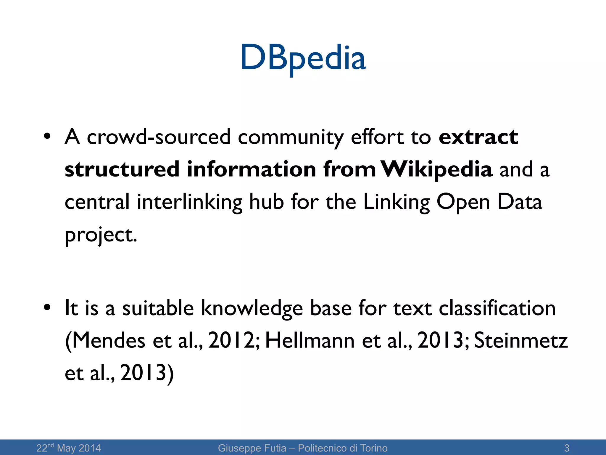 22nd
May 2014 Giuseppe Futia – Politecnico di Torino 3
DBpedia
● A crowd-sourced community effort to extract
structured information from Wikipedia and a
central interlinking hub for the Linking Open Data
project.
● It is a suitable knowledge base for text classification
(Mendes et al., 2012; Hellmann et al., 2013; Steinmetz
et al., 2013)
 