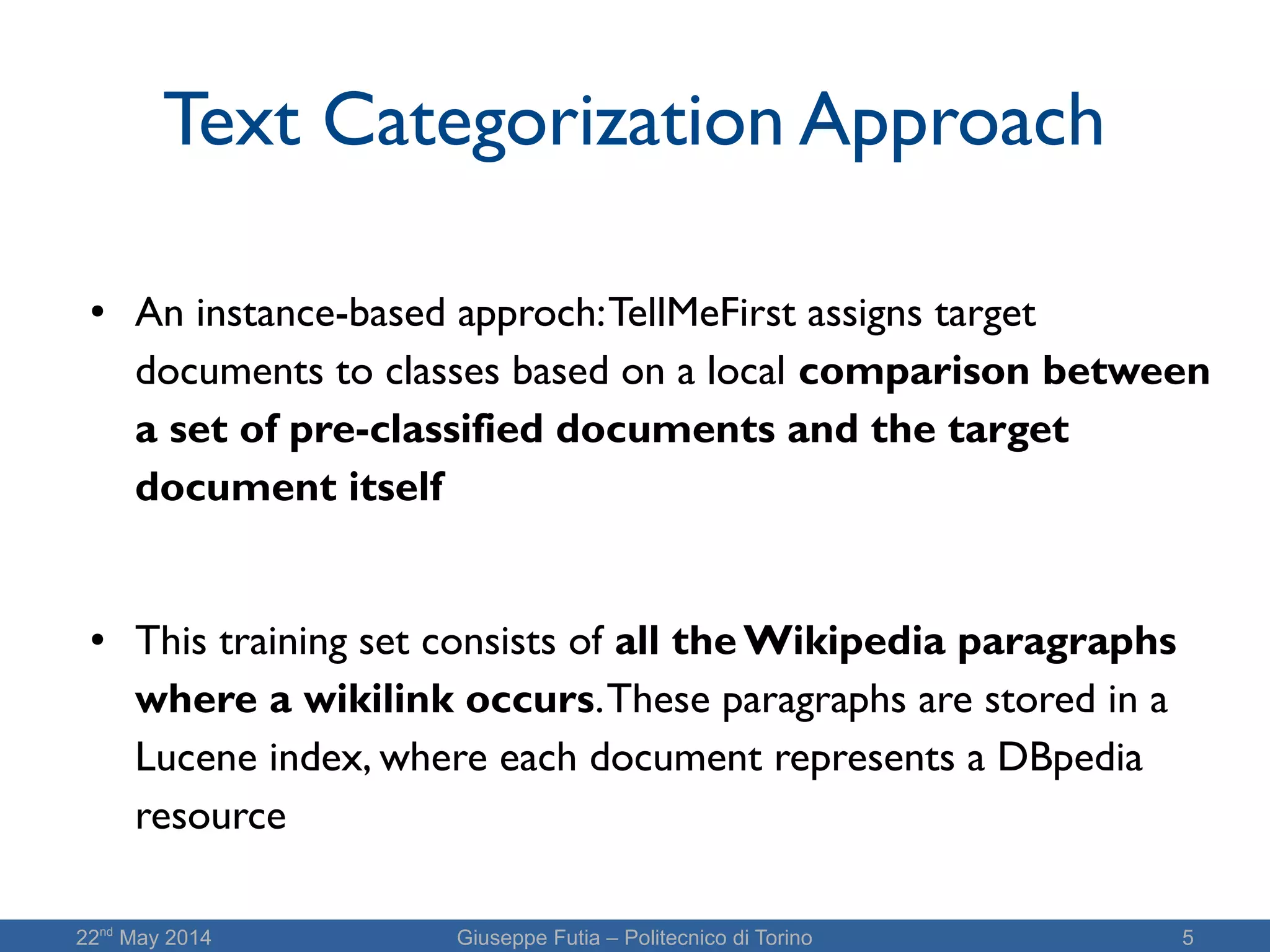 22nd
May 2014 Giuseppe Futia – Politecnico di Torino 5
Text Categorization Approach
● An instance-based approch:TellMeFirst assigns target
documents to classes based on a local comparison between
a set of pre-classified documents and the target
document itself
● This training set consists of all the Wikipedia paragraphs
where a wikilink occurs.These paragraphs are stored in a
Lucene index, where each document represents a DBpedia
resource
 