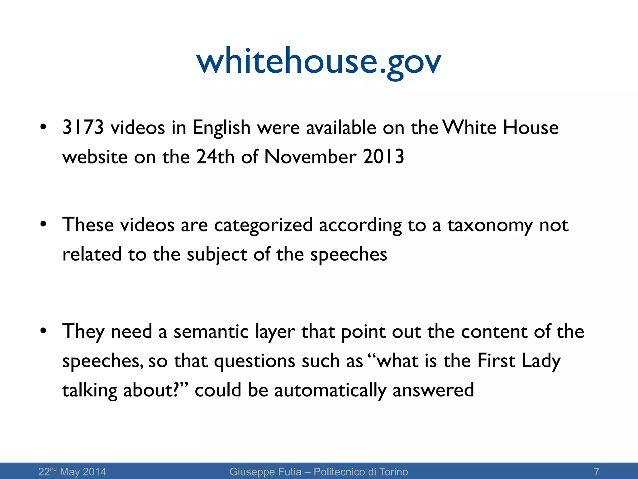 22nd
May 2014 Giuseppe Futia – Politecnico di Torino 7
whitehouse.gov
●
3173 videos in English were available on the White House
website on the 24th of November 2013
● These videos are categorized according to a taxonomy not
related to the subject of the speeches
● They need a semantic layer that point out the content of the
speeches, so that questions such as “what is the First Lady
talking about?” could be automatically answered
 