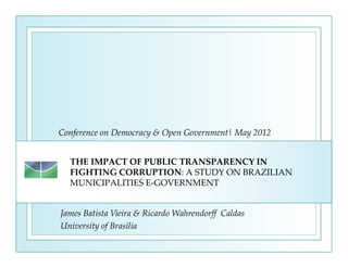 Conference on Democracy & Open Government| May 2012


  THE IMPACT OF PUBLIC TRANSPARENCY IN
  FIGHTING CORRUPTION: A STUDY ON BRAZILIAN
  MUNICIPALITIES E-GOVERNMENT


James Batista Vieira & Ricardo Wahrendorff Caldas
University of Brasília
 