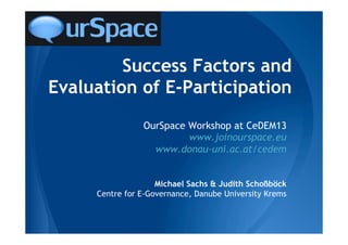 Success Factors and
Evaluation of E-Participation
OurSpace Workshop at CeDEM13
www.joinourspace.eu
www.donau-uni.ac.at/cedem
Michael Sachs & Judith Schoßböck
Centre for E-Governance, Danube University Krems
 