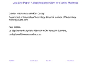 CeDEM14 ! ! ! ! Just Like Paper ! ! May 2014 ! ! ! ! J Paul Gibson
Just Like Paper: A classiﬁcation system for eVoting Machines!
Damien MacNamara and Ken Oakley!
Department of Information Technology, Limerick Institute of Technology,
mail@dualvote.com.!
!
Paul Gibson!
Le département Logiciels-Réseaux (LOR) Telecom SudParis,!
paul.gibson@telecom-sudparis.eu.!
 