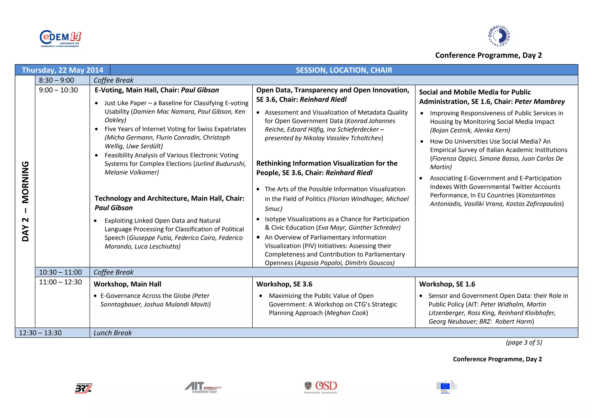 Conference Programme, Day 2
Thursday, 22 May 2014 SESSION, LOCATION, CHAIR
DAY2–MORNING
8:30 – 9:00 Coffee Break
9:00 – 10:30 E-Voting, Main Hall, Chair: Paul Gibson
• Just Like Paper – a Baseline for Classifying E-voting
Usability (Damien Mac Namara, Paul Gibson, Ken
Oakley)
• Five Years of Internet Voting for Swiss Expatriates
(Micha Germann, Flurin Conradin, Christoph
Wellig, Uwe Serdült)
• Feasibility Analysis of Various Electronic Voting
Systems for Complex Elections (Jurlind Budurushi,
Melanie Volkamer)
Technology and Architecture, Main Hall, Chair:
Paul Gibson
• Exploiting Linked Open Data and Natural
Language Processing for Classification of Political
Speech (Giuseppe Futia, Federico Cairo, Federico
Morando, Luca Leschiutta)
Open Data, Transparency and Open Innovation,
SE 3.6, Chair: Reinhard Riedl
• Assessment and Visualization of Metadata Quality
for Open Government Data (Konrad Johannes
Reiche, Edzard Höfig, Ina Schieferdecker –
presented by Nikolay Vassilev Tcholtchev)
Rethinking Information Visualization for the
People, SE 3.6, Chair: Reinhard Riedl
• The Arts of the Possible Information Visualization
in the Field of Politics (Florian Windhager, Michael
Smuc)
• Isotype Visualizations as a Chance for Participation
& Civic Education (Eva Mayr, Günther Schreder)
• An Overview of Parliamentary Information
Visualization (PIV) Initiatives: Assessing their
Completeness and Contribution to Parliamentary
Openness (Aspasia Papaloi, Dimitris Gouscos)
Social and Mobile Media for Public
Administration, SE 1.6, Chair: Peter Mambrey
• Improving Responsiveness of Public Services in
Housing by Monitoring Social Media Impact
(Bojan Cestnik, Alenka Kern)
• How Do Universities Use Social Media? An
Empirical Survey of Italian Academic Institutions
(Fiorenza Oppici, Simone Basso, Juan Carlos De
Martin)
• Associating E-Government and E-Participation
Indexes With Governmental Twitter Accounts
Performance, In EU Countries (Konstantinos
Antoniadis, Vasiliki Vrana, Kostas Zafiropoulos)
10:30 – 11:00 Coffee Break
11:00 – 12:30 Workshop, Main Hall
• E-Governance Across the Globe (Peter
Sonntagbauer, Joshua Mulandi Maviti)
Workshop, SE 3.6
• Maximizing the Public Value of Open
Government: A Workshop on CTG’s Strategic
Planning Approach (Meghan Cook)
Workshop, SE 1.6
• Sensor and Government Open Data: their Role in
Public Policy (AIT: Peter Widhalm, Martin
Litzenberger, Ross King, Reinhard Kloibhofer,
Georg Neubauer; BRZ: Robert Harm)
12:30 – 13:30 Lunch Break
(page 3 of 5)
Conference Programme, Day 2
 