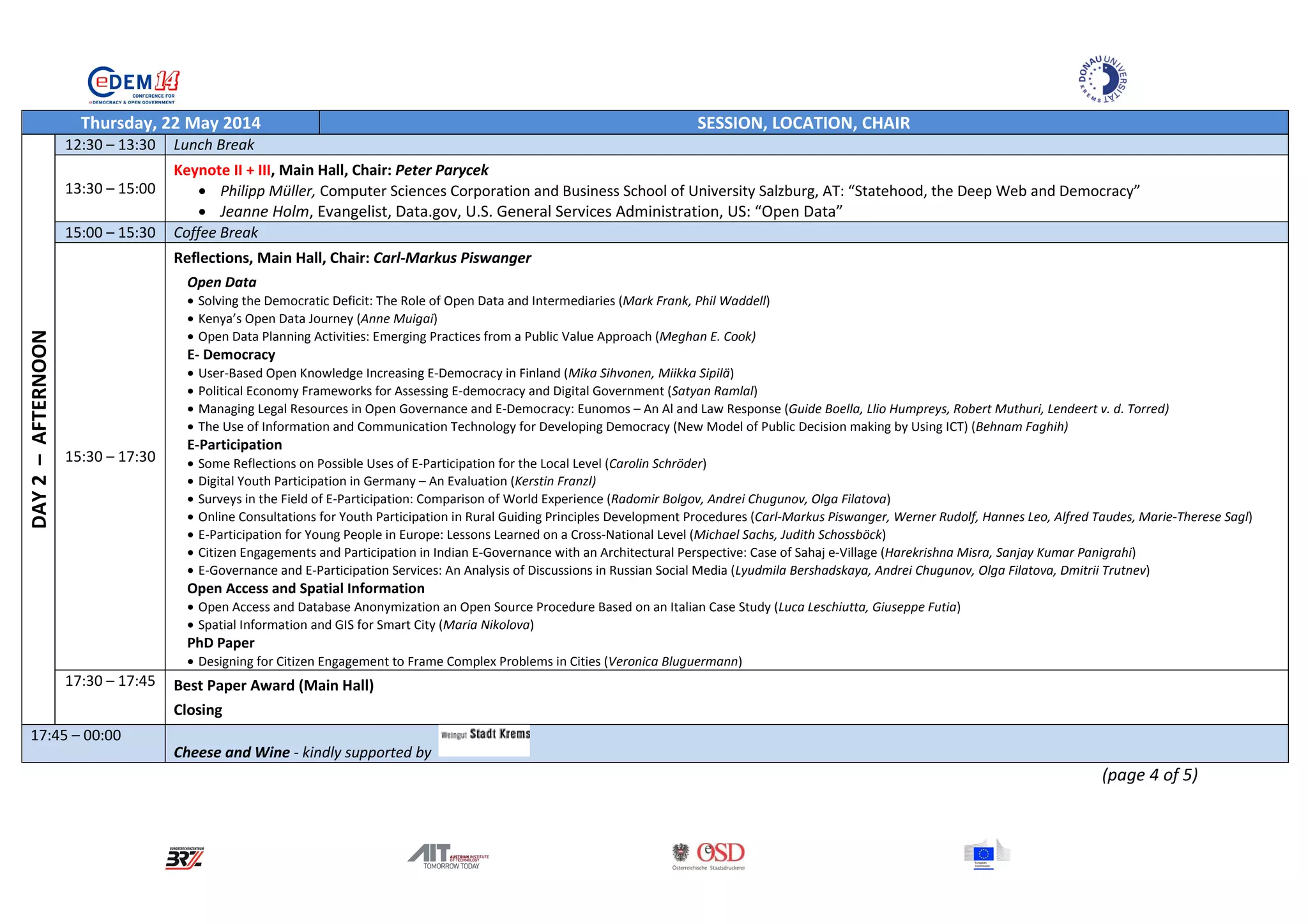 Thursday, 22 May 2014 SESSION, LOCATION, CHAIR
DAY2–AFTERNOON
12:30 – 13:30 Lunch Break
13:30 – 15:00
Keynote II + III, Main Hall, Chair: Peter Parycek
• Philipp Müller, Computer Sciences Corporation and Business School of University Salzburg, AT: “Statehood, the Deep Web and Democracy”
• Jeanne Holm, Evangelist, Data.gov, U.S. General Services Administration, US: “Open Data”
15:00 – 15:30 Coffee Break
15:30 – 17:30
Reflections, Main Hall, Chair: Carl-Markus Piswanger
Open Data
• Solving the Democratic Deficit: The Role of Open Data and Intermediaries (Mark Frank, Phil Waddell)
• Kenya’s Open Data Journey (Anne Muigai)
• Open Data Planning Activities: Emerging Practices from a Public Value Approach (Meghan E. Cook)
E- Democracy
• User-Based Open Knowledge Increasing E-Democracy in Finland (Mika Sihvonen, Miikka Sipilä)
• Political Economy Frameworks for Assessing E-democracy and Digital Government (Satyan Ramlal)
• Managing Legal Resources in Open Governance and E-Democracy: Eunomos – An Al and Law Response (Guide Boella, Llio Humpreys, Robert Muthuri, Lendeert v. d. Torred)
• The Use of Information and Communication Technology for Developing Democracy (New Model of Public Decision making by Using ICT) (Behnam Faghih)
E-Participation
• Some Reflections on Possible Uses of E-Participation for the Local Level (Carolin Schröder)
• Digital Youth Participation in Germany – An Evaluation (Kerstin Franzl)
• Surveys in the Field of E-Participation: Comparison of World Experience (Radomir Bolgov, Andrei Chugunov, Olga Filatova)
• Online Consultations for Youth Participation in Rural Guiding Principles Development Procedures (Carl-Markus Piswanger, Werner Rudolf, Hannes Leo, Alfred Taudes, Marie-Therese Sagl)
• E-Participation for Young People in Europe: Lessons Learned on a Cross-National Level (Michael Sachs, Judith Schossböck)
• Citizen Engagements and Participation in Indian E-Governance with an Architectural Perspective: Case of Sahaj e-Village (Harekrishna Misra, Sanjay Kumar Panigrahi)
• E-Governance and E-Participation Services: An Analysis of Discussions in Russian Social Media (Lyudmila Bershadskaya, Andrei Chugunov, Olga Filatova, Dmitrii Trutnev)
Open Access and Spatial Information
• Open Access and Database Anonymization an Open Source Procedure Based on an Italian Case Study (Luca Leschiutta, Giuseppe Futia)
• Spatial Information and GIS for Smart City (Maria Nikolova)
PhD Paper
• Designing for Citizen Engagement to Frame Complex Problems in Cities (Veronica Bluguermann)
17:30 – 17:45 Best Paper Award (Main Hall)
Closing
17:45 – 00:00
Cheese and Wine - kindly supported by
(page 4 of 5)
 