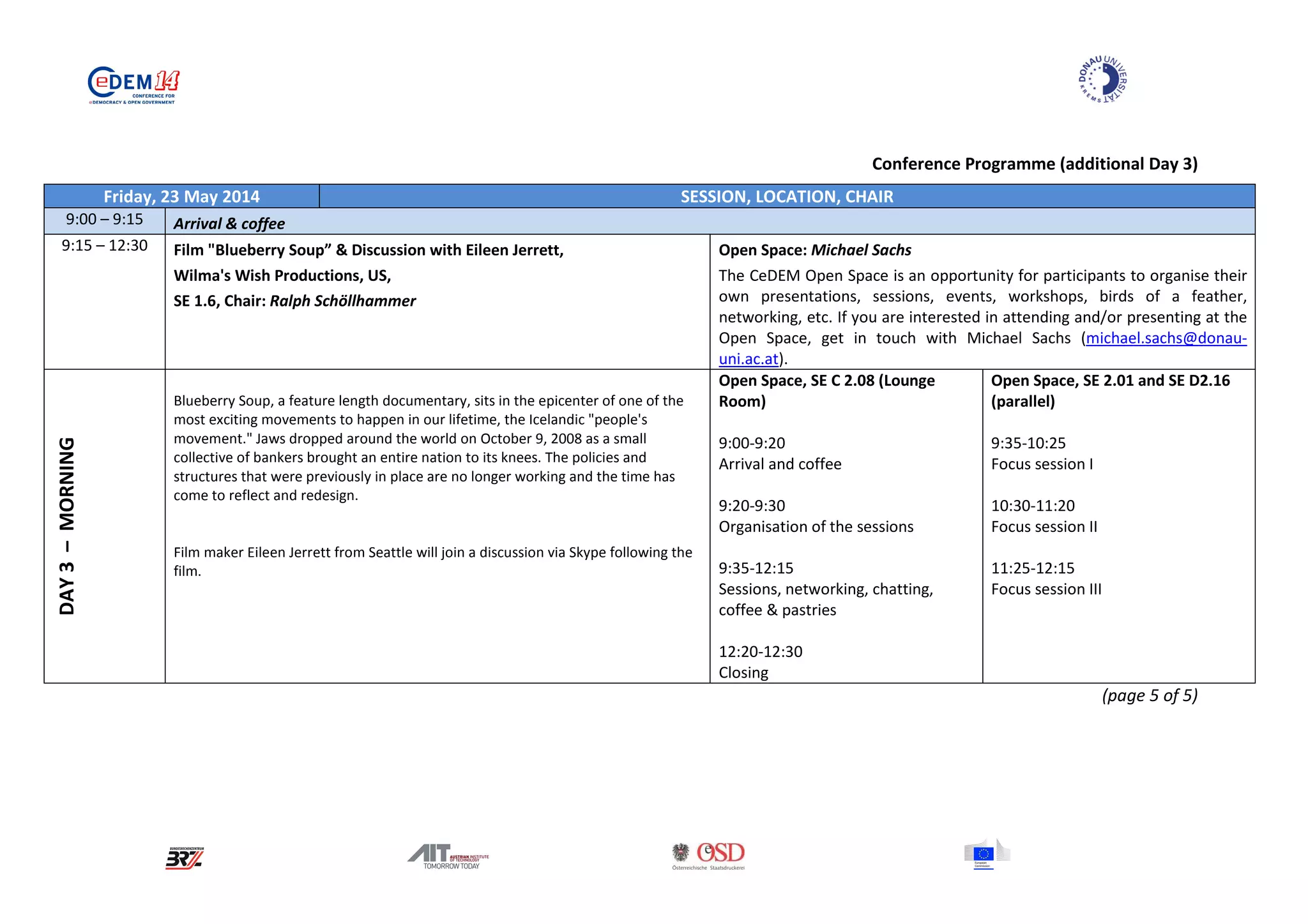 Conference Programme (additional Day 3)
Friday, 23 May 2014 SESSION, LOCATION, CHAIR
9:00 – 9:15 Arrival & coffee
9:15 – 12:30 Film "Blueberry Soup” & Discussion with Eileen Jerrett,
Wilma's Wish Productions, US,
SE 1.6, Chair: Ralph Schöllhammer
Open Space: Michael Sachs
The CeDEM Open Space is an opportunity for participants to organise their
own presentations, sessions, events, workshops, birds of a feather,
networking, etc. If you are interested in attending and/or presenting at the
Open Space, get in touch with Michael Sachs (michael.sachs@donau-
uni.ac.at).
DAY3–MORNING
Blueberry Soup, a feature length documentary, sits in the epicenter of one of the
most exciting movements to happen in our lifetime, the Icelandic "people's
movement." Jaws dropped around the world on October 9, 2008 as a small
collective of bankers brought an entire nation to its knees. The policies and
structures that were previously in place are no longer working and the time has
come to reflect and redesign.
Film maker Eileen Jerrett from Seattle will join a discussion via Skype following the
film.
Open Space, SE C 2.08 (Lounge
Room)
9:00-9:20
Arrival and coffee
9:20-9:30
Organisation of the sessions
9:35-12:15
Sessions, networking, chatting,
coffee & pastries
12:20-12:30
Closing
Open Space, SE 2.01 and SE D2.16
(parallel)
9:35-10:25
Focus session I
10:30-11:20
Focus session II
11:25-12:15
Focus session III
(page 5 of 5)
 