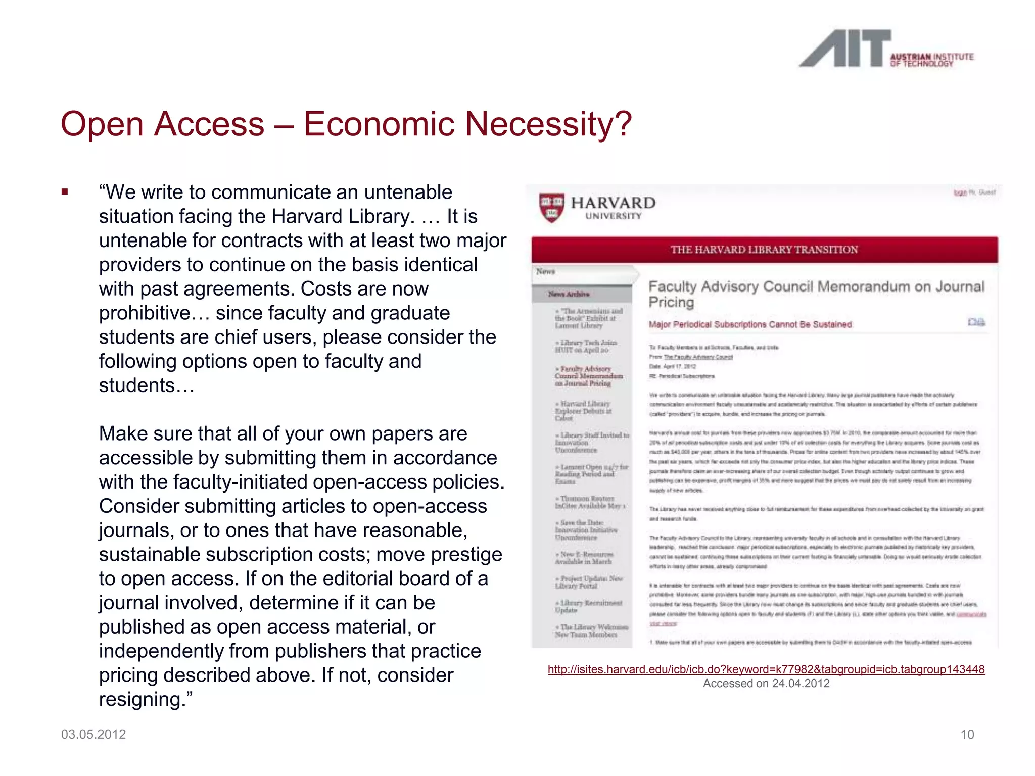 Open Access – Economic Necessity?
    “We write to communicate an untenable
     situation facing the Harvard Library. … It is
     untenable for contracts with at least two major
     providers to continue on the basis identical
     with past agreements. Costs are now
     prohibitive… since faculty and graduate
     students are chief users, please consider the
     following options open to faculty and
     students…

     Make sure that all of your own papers are
     accessible by submitting them in accordance
     with the faculty-initiated open-access policies.
     Consider submitting articles to open-access
     journals, or to ones that have reasonable,
     sustainable subscription costs; move prestige
     to open access. If on the editorial board of a
     journal involved, determine if it can be
     published as open access material, or
     independently from publishers that practice
                                                        http://isites.harvard.edu/icb/icb.do?keyword=k77982&tabgroupid=icb.tabgroup143448
     pricing described above. If not, consider                                           Accessed on 24.04.2012
     resigning.”
03.05.2012                                                                                                                          10
 